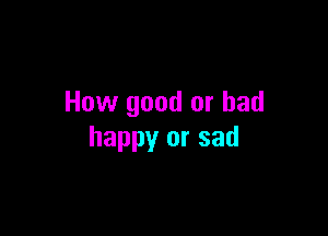 How good or had

happy or sad