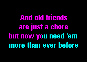 And old friends
are just a chore

but now you need 'em
more than ever before