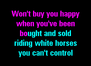 Won't buy you happy
when you've been
bought and sold
riding white horses

you can't control I