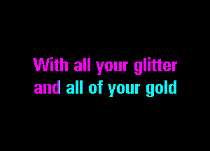 With all your glitter

and all of your gold