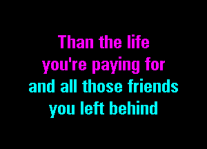 Than the life
you're paying for

and all those friends
you left behind