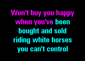 Won't buy you happy
when you've been
bought and sold
riding white horses

you can't control I