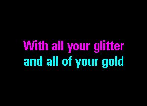 With all your glitter

and all of your gold