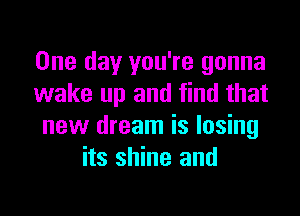 One day you're gonna
wake up and find that

new dream is losing
its shine and