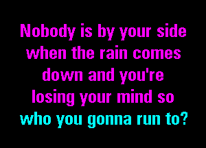 Nobody is by your side
when the rain comes
down and you're
losing your mind so
who you gonna run to?