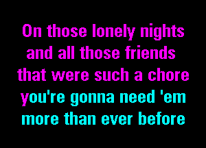 0n those lonely nights
and all those friends
that were such a chore
you're gonna need 'em
more than ever before