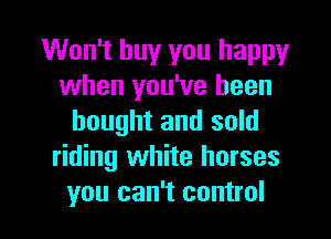 Won't buy you happy
when you've been
bought and sold
riding white horses

you can't control I