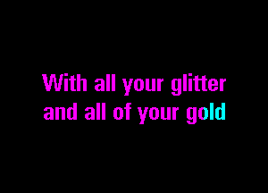 With all your glitter

and all of your gold