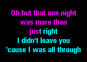 Oh but that one night
was more than

just right
I didn't leave you
'cause I was all through