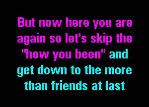 But now here you are
again so let's skip the
how you been and
get down to the more
than friends at last