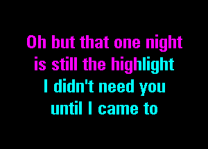 Oh but that one night
is still the highlight

I didn't need you
until I came to