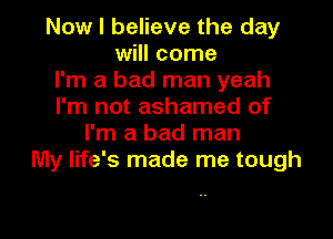 Now I believe the day
will come
I'm a bad man yeah
I'm not ashamed of

I'm a bad man
My life's made me tough