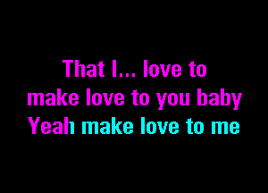 That I... love to

make love to you baby
Yeah make love to me