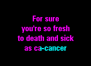 For sure
you're so fresh

to death and sick
as ca-cancer