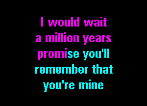 I would wait
a million years

promise you'll
remember that
you're mine