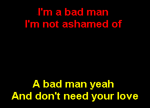 I'm a bad man
I'm not ashamed of

A bad man yeah
And don't need your love