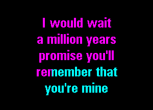 I would wait
a million years

promise you'll
remember that
you're mine