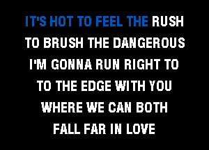 IT'S HOT T0 FEEL THE RUSH
T0 BRUSH THE DANGEROUS
I'M GONNA RUN RIGHT T0
TO THE EDGE WITH YOU
WHERE WE CAN BOTH
FALL FAR IN LOVE