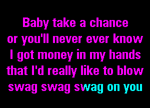 Baby take a chance
or you'll never ever know
I got money in my hands
that I'd really like to blow
swag swag swag on you