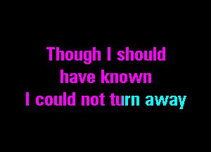 Though I should

have known
I could not turn away