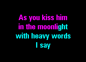 As you kiss him
in the moonlight

with heavy words
I say