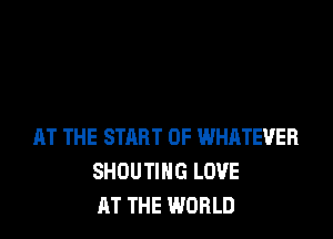AT THE START OF WHATEVER
SHOUTIHG LOVE
AT THE WORLD