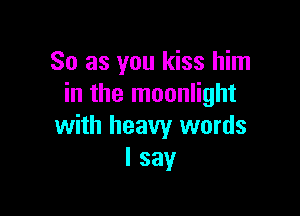 So as you kiss him
in the moonlight

with heavy words
I say