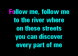 Follow me, follow me
to the river where

on these streets
you can discover
every part of me