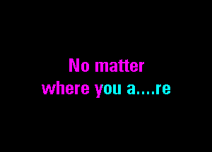 No matter

where you a....re