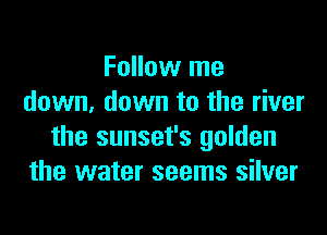 Follow me
down, down to the river

the sunset's golden
the water seems silver