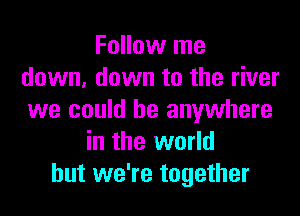 Follow me
down, down to the river

we could be anywhere
in the world
but we're together