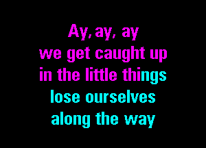 Ay. ay, ay
we get caught up

in the little things
lose ourselves
along the way