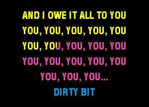 AND I OWE IT RLL TO YOU
YOU, YOU, YOU, YOU, YOU
YOU, YOU, YOU, YOU, YOU
YOU, YOU, YOU, YOU, YOU
YOU, YOU, YOU...
DIRTY BIT