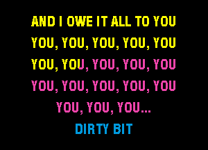 AND I OWE IT RLL TO YOU
YOU, YOU, YOU, YOU, YOU
YOU, YOU, YOU, YOU, YOU
YOU, YOU, YOU, YOU, YOU
YOU, YOU, YOU...
DIRTY BIT