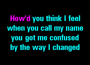 How'd you think I feel
when you call my name
you got me confused
by the way I changed