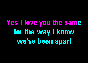 Yes I love you the same

for the way I know
we've been apart