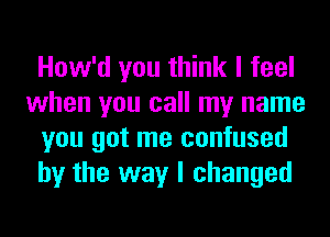 How'd you think I feel
when you call my name
you got me confused
by the way I changed