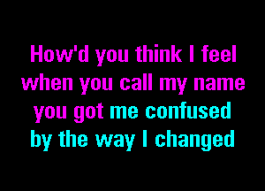 How'd you think I feel
when you call my name
you got me confused
by the way I changed