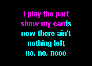 I play the part
show my cards

now there ain't
nothing left
no,no,nooo