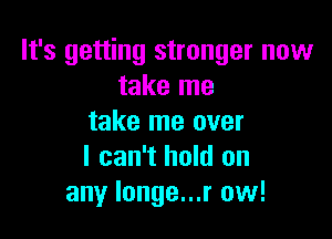 It's getting stronger now
take me

take me over
I can't hold on
any longe...r ow!