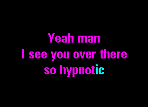 Yeah man

I see you over there
so hypnotic