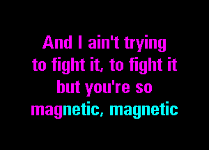 And I ain't trying
to fight it. to fight it

but you're so
magnetic, magnetic