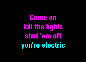 Come on
kill the lights

shut 'em off
you're electric