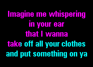 Imagine me whispering
in your ear
that I wanna
take off all your clothes
and put something on ya