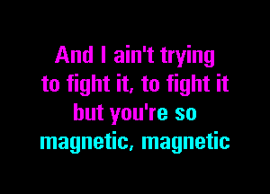 And I ain't trying
to fight it. to fight it

but you're so
magnetic, magnetic