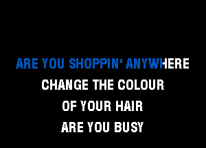 ARE YOU SHOPPIH' ANYWHERE
CHANGE THE COLOUR
OF YOUR HAIR
ARE YOU BUSY