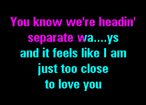 You know we're headin'
separate wa....ys

and it feels like I am
iust too close
to love you