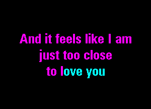 And it feels like I am

just too close
to love you