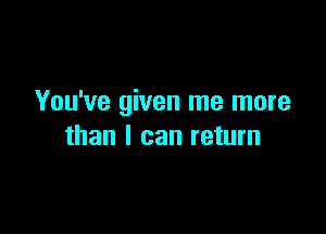 You've given me more

than I can return