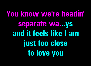 You know we're headin'
separate wa...ys

and it feels like I am
iust too close
to love you